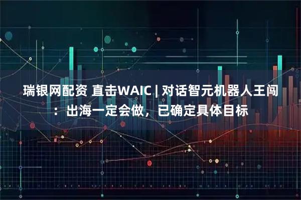 瑞银网配资 直击WAIC | 对话智元机器人王闯：出海一定会做，已确定具体目标