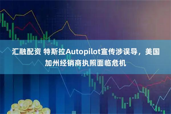 汇融配资 特斯拉Autopilot宣传涉误导，美国加州经销商执照面临危机