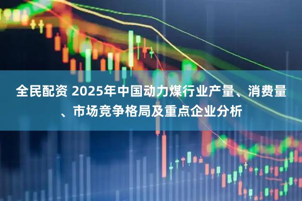 全民配资 2025年中国动力煤行业产量、消费量、市场竞争格局及重点企业分析