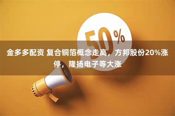 金多多配资 复合铜箔概念走高，方邦股份20%涨停，隆扬电子等大涨