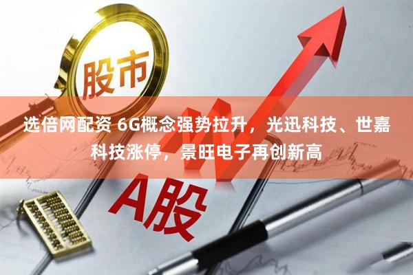 选倍网配资 6G概念强势拉升，光迅科技、世嘉科技涨停，景旺电子再创新高