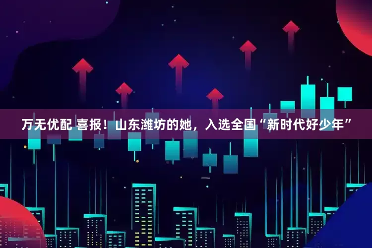万无优配 喜报！山东潍坊的她，入选全国“新时代好少年”