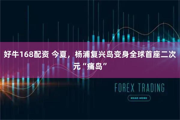 好牛168配资 今夏，杨浦复兴岛变身全球首座二次元“痛岛”