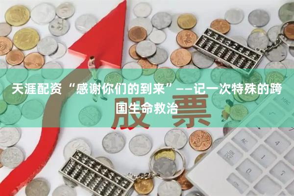 天涯配资 “感谢你们的到来”——记一次特殊的跨国生命救治