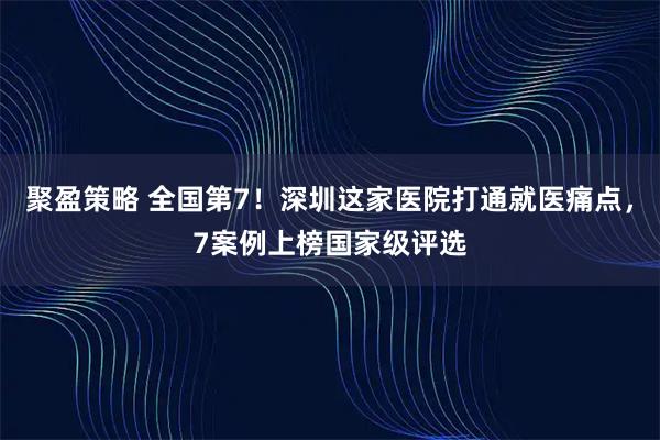 聚盈策略 全国第7！深圳这家医院打通就医痛点，7案例上榜国家级评选