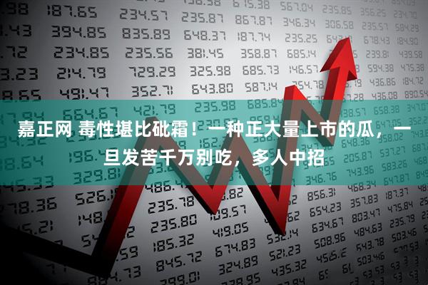 嘉正网 毒性堪比砒霜！一种正大量上市的瓜，一旦发苦千万别吃，多人中招