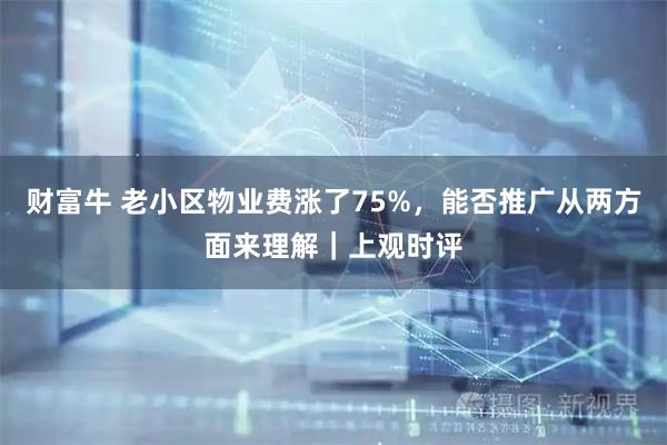 财富牛 老小区物业费涨了75%，能否推广从两方面来理解｜上观时评