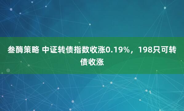 叁酶策略 中证转债指数收涨0.19%，198只可转债收涨