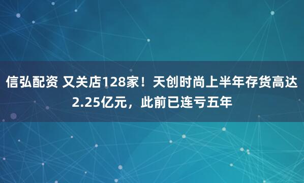 信弘配资 又关店128家！天创时尚上半年存货高达2.25亿元，此前已连亏五年