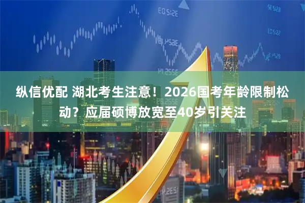 纵信优配 湖北考生注意！2026国考年龄限制松动？应届硕博放宽至40岁引关注