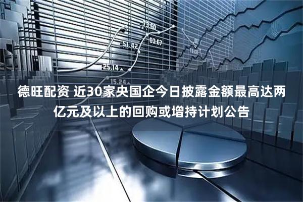 德旺配资 近30家央国企今日披露金额最高达两亿元及以上的回购或增持计划公告