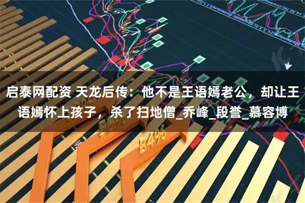 启泰网配资 天龙后传：他不是王语嫣老公，却让王语嫣怀上孩子，杀了扫地僧_乔峰_段誉_慕容博