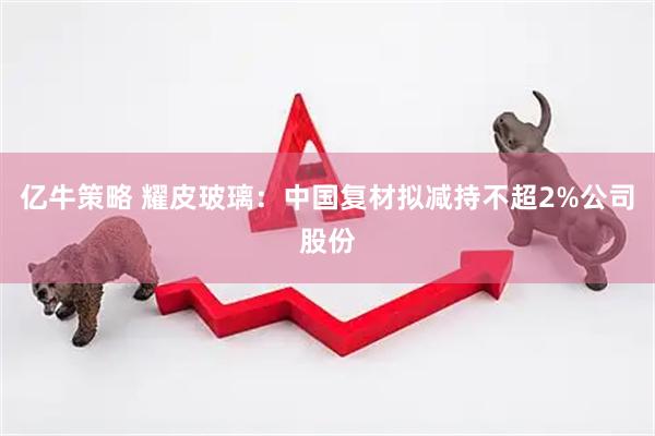 亿牛策略 耀皮玻璃：中国复材拟减持不超2%公司股份