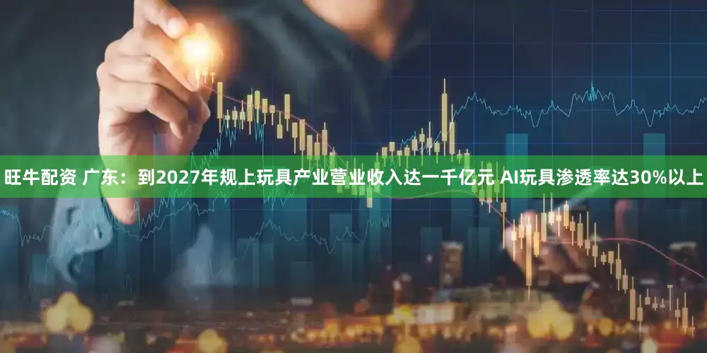 旺牛配资 广东：到2027年规上玩具产业营业收入达一千亿元 AI玩具渗透率达30%以上