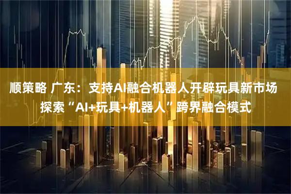 顺策略 广东：支持AI融合机器人开辟玩具新市场 探索“AI+玩具+机器人”跨界融合模式
