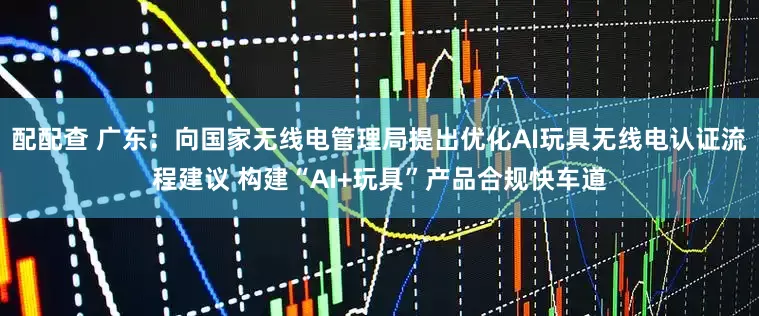 配配查 广东：向国家无线电管理局提出优化AI玩具无线电认证流程建议 构建“AI+玩具”产品合规快车道