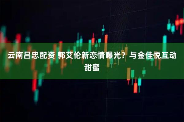 云南吕忠配资 郭艾伦新恋情曝光？与金佳悦互动甜蜜