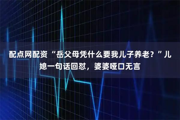 配点网配资 “岳父母凭什么要我儿子养老？”儿媳一句话回怼，婆婆哑口无言