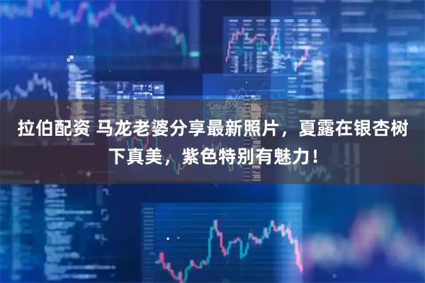 拉伯配资 马龙老婆分享最新照片，夏露在银杏树下真美，紫色特别有魅力！