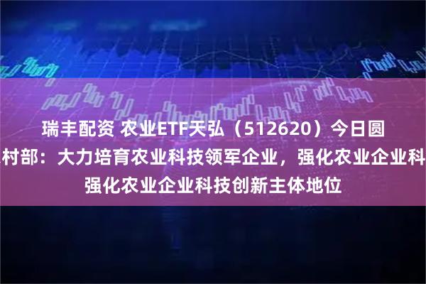 瑞丰配资 农业ETF天弘（512620）今日圆满结募，农业农村部：大力培育农业科技领军企业，强化农业企业科技创新主体地位
