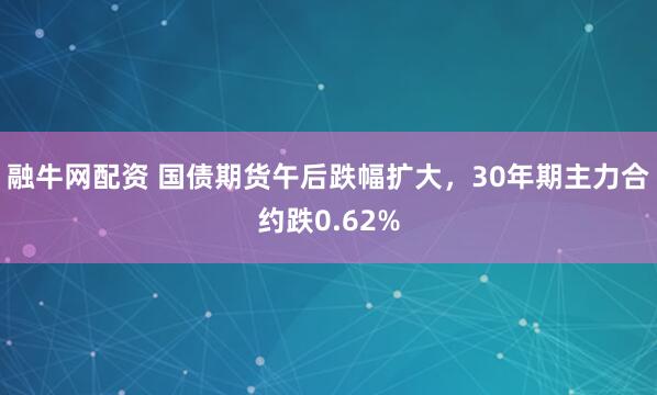融牛网配资 国债期货午后跌幅扩大，30年期主力合约跌0.62%